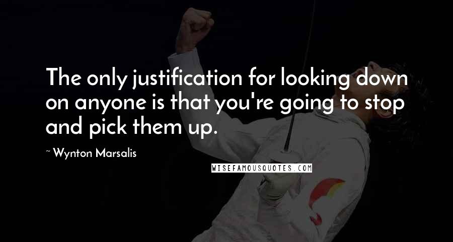 Wynton Marsalis Quotes: The only justification for looking down on anyone is that you're going to stop and pick them up.