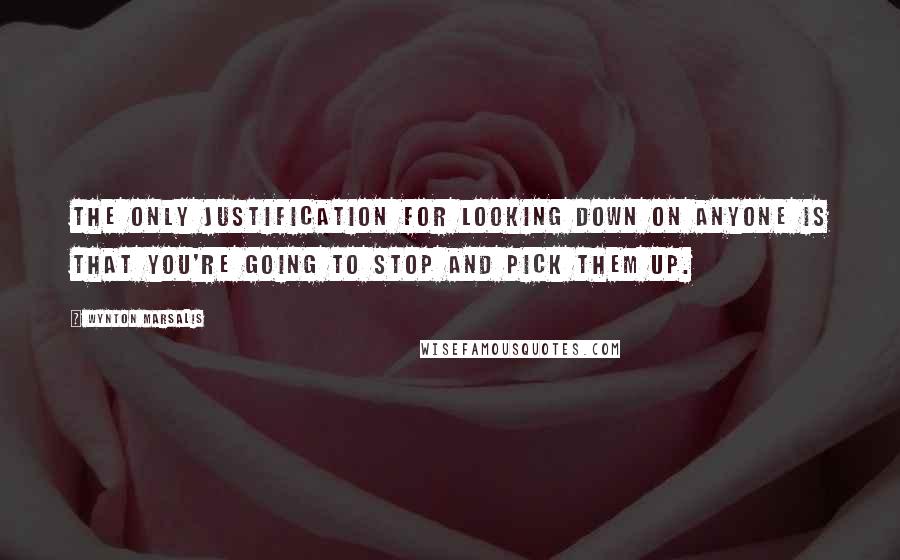 Wynton Marsalis Quotes: The only justification for looking down on anyone is that you're going to stop and pick them up.