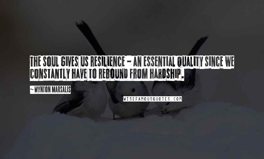 Wynton Marsalis Quotes: The soul gives us resilience - an essential quality since we constantly have to rebound from hardship.