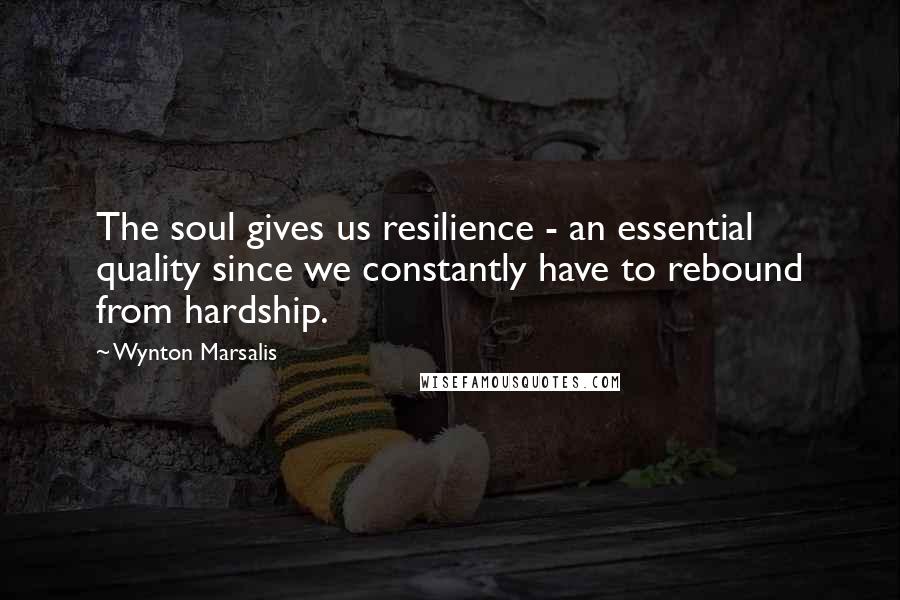Wynton Marsalis Quotes: The soul gives us resilience - an essential quality since we constantly have to rebound from hardship.