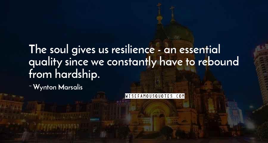 Wynton Marsalis Quotes: The soul gives us resilience - an essential quality since we constantly have to rebound from hardship.