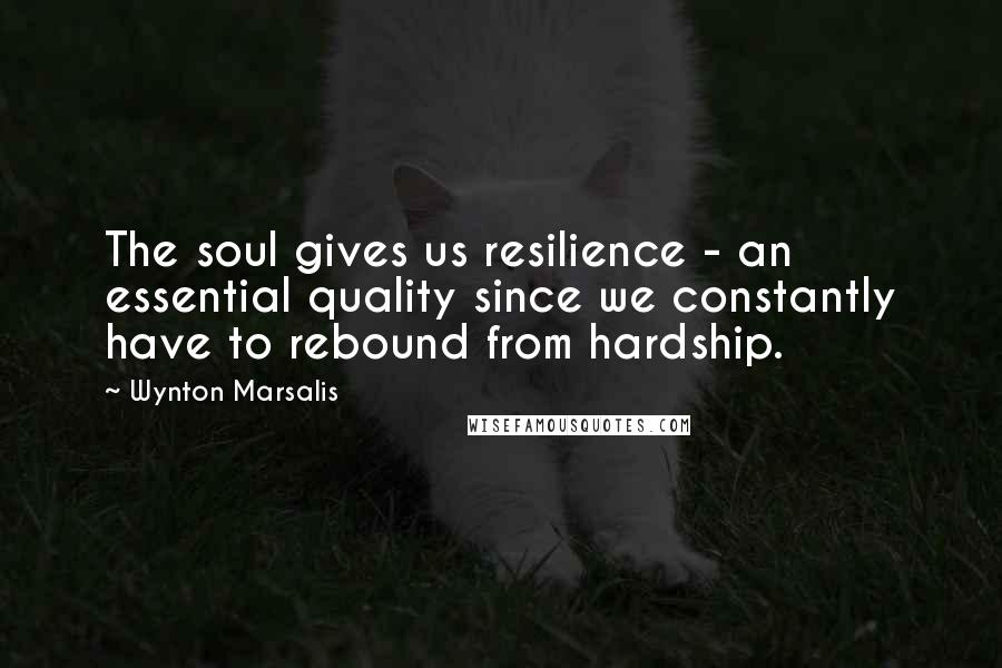 Wynton Marsalis Quotes: The soul gives us resilience - an essential quality since we constantly have to rebound from hardship.