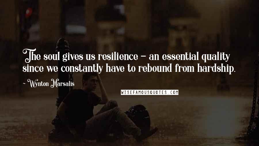 Wynton Marsalis Quotes: The soul gives us resilience - an essential quality since we constantly have to rebound from hardship.