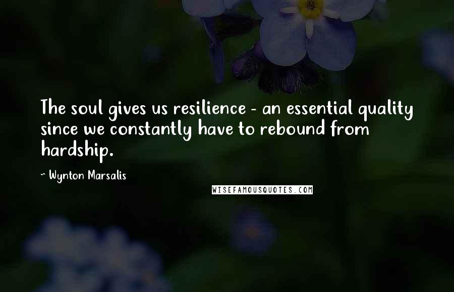 Wynton Marsalis Quotes: The soul gives us resilience - an essential quality since we constantly have to rebound from hardship.