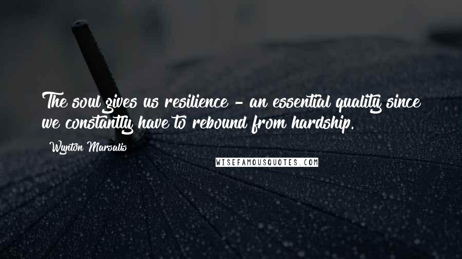 Wynton Marsalis Quotes: The soul gives us resilience - an essential quality since we constantly have to rebound from hardship.