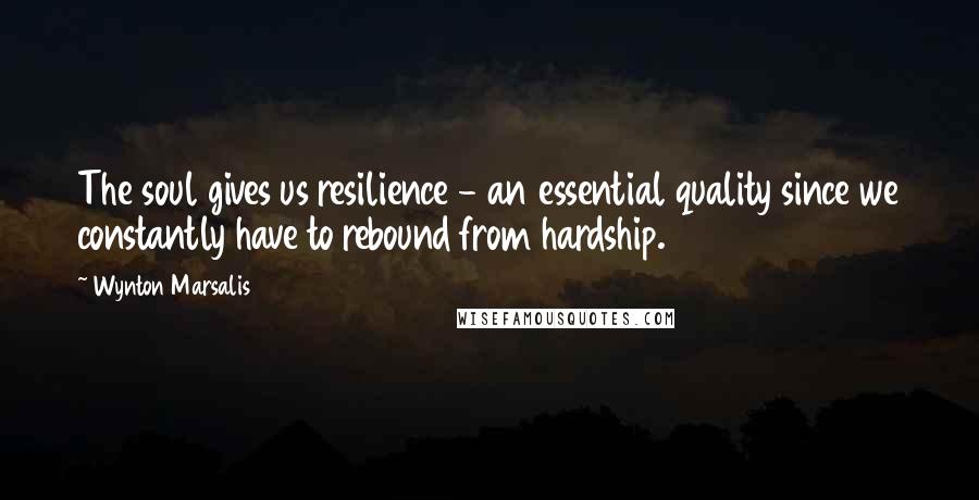 Wynton Marsalis Quotes: The soul gives us resilience - an essential quality since we constantly have to rebound from hardship.