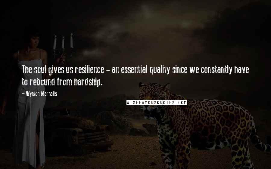 Wynton Marsalis Quotes: The soul gives us resilience - an essential quality since we constantly have to rebound from hardship.