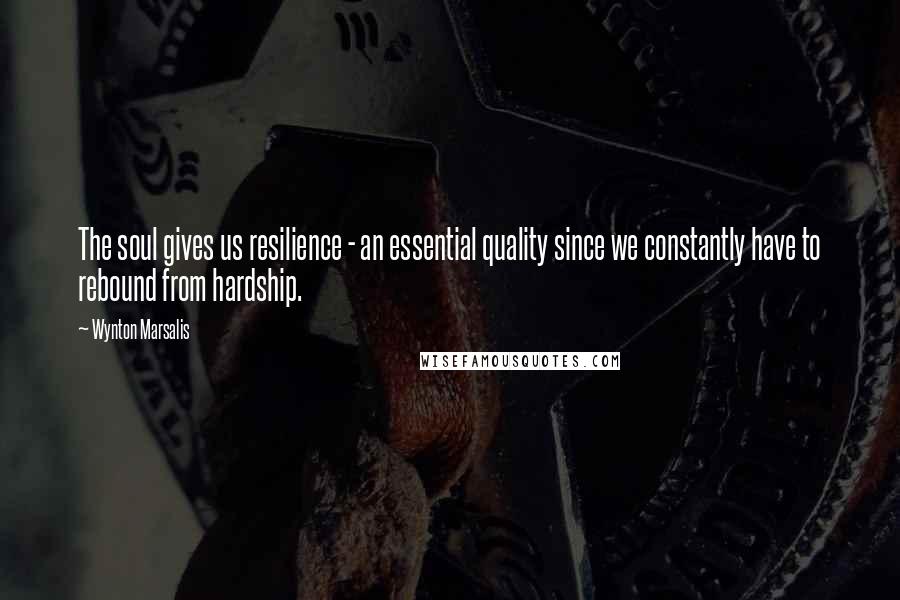 Wynton Marsalis Quotes: The soul gives us resilience - an essential quality since we constantly have to rebound from hardship.