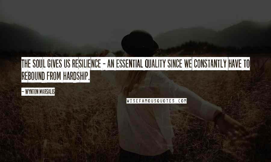 Wynton Marsalis Quotes: The soul gives us resilience - an essential quality since we constantly have to rebound from hardship.