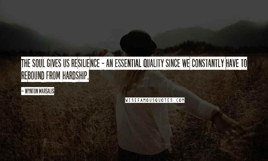 Wynton Marsalis Quotes: The soul gives us resilience - an essential quality since we constantly have to rebound from hardship.