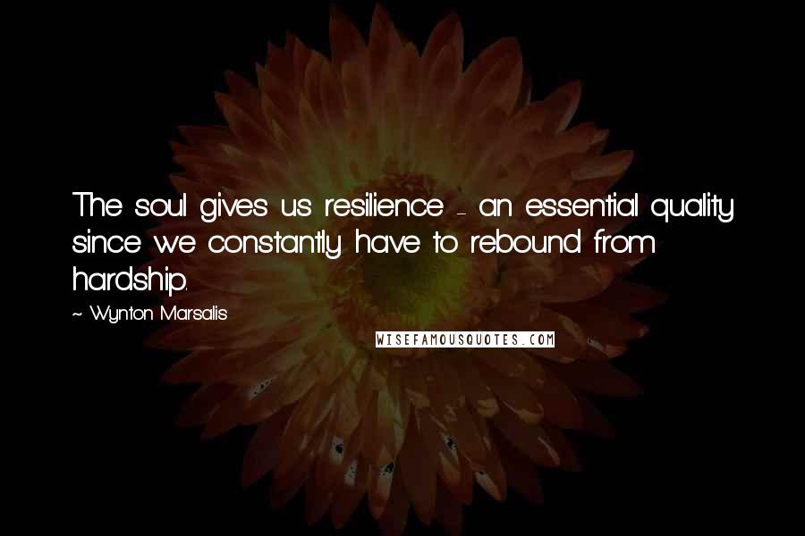 Wynton Marsalis Quotes: The soul gives us resilience - an essential quality since we constantly have to rebound from hardship.
