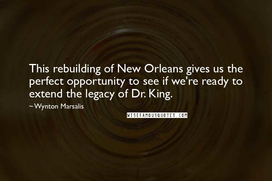 Wynton Marsalis Quotes: This rebuilding of New Orleans gives us the perfect opportunity to see if we're ready to extend the legacy of Dr. King.