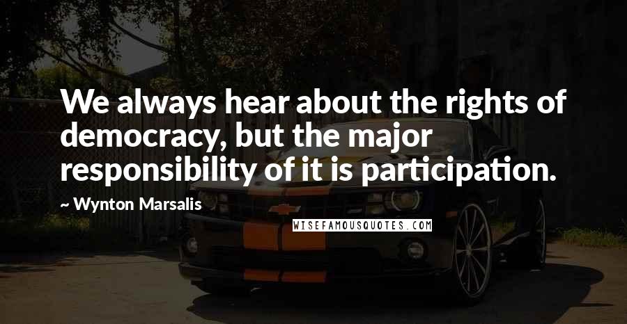 Wynton Marsalis Quotes: We always hear about the rights of democracy, but the major responsibility of it is participation.