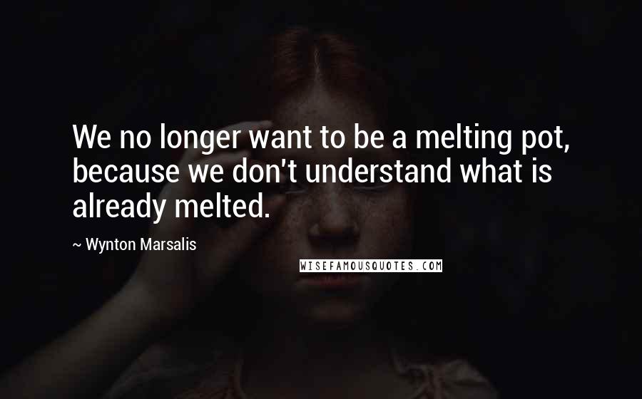 Wynton Marsalis Quotes: We no longer want to be a melting pot, because we don't understand what is already melted.