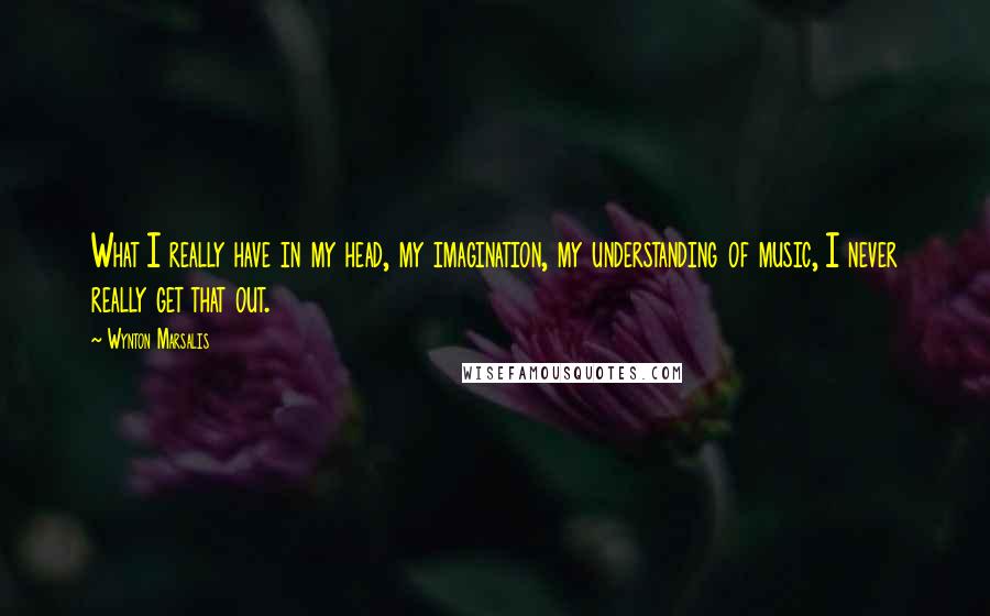 Wynton Marsalis Quotes: What I really have in my head, my imagination, my understanding of music, I never really get that out.