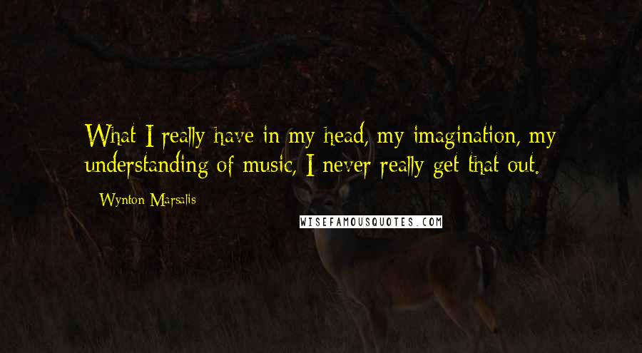 Wynton Marsalis Quotes: What I really have in my head, my imagination, my understanding of music, I never really get that out.