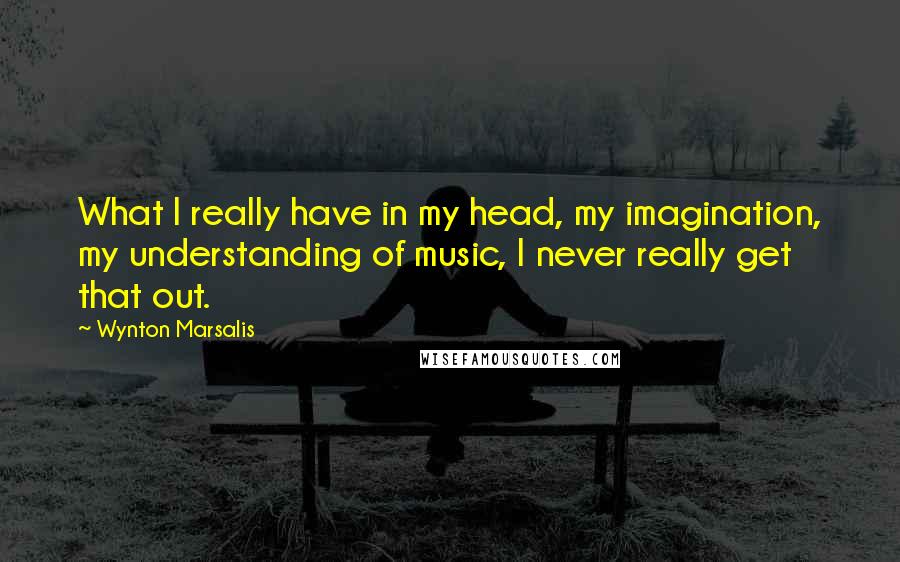 Wynton Marsalis Quotes: What I really have in my head, my imagination, my understanding of music, I never really get that out.