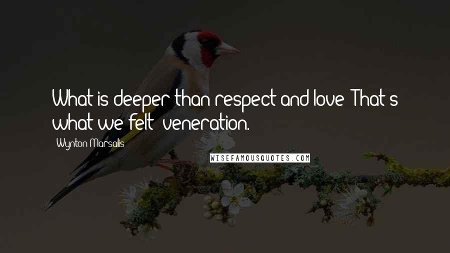 Wynton Marsalis Quotes: What is deeper than respect and love? That's what we felt: veneration.