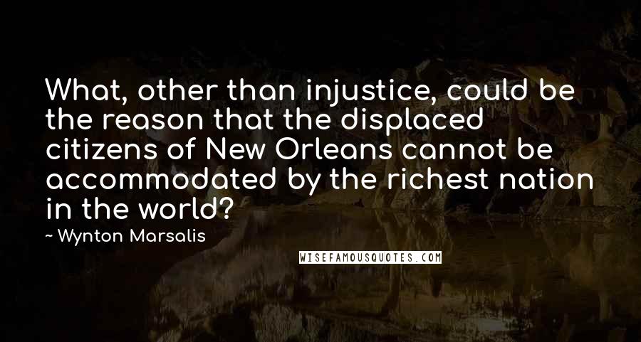 Wynton Marsalis Quotes: What, other than injustice, could be the reason that the displaced citizens of New Orleans cannot be accommodated by the richest nation in the world?