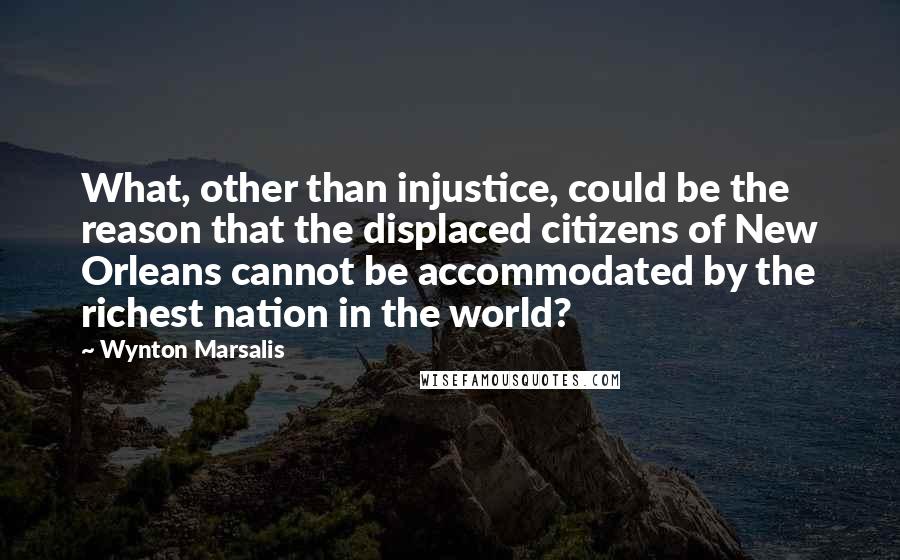 Wynton Marsalis Quotes: What, other than injustice, could be the reason that the displaced citizens of New Orleans cannot be accommodated by the richest nation in the world?