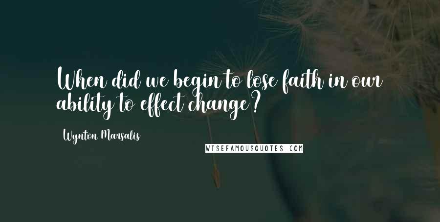 Wynton Marsalis Quotes: When did we begin to lose faith in our ability to effect change?