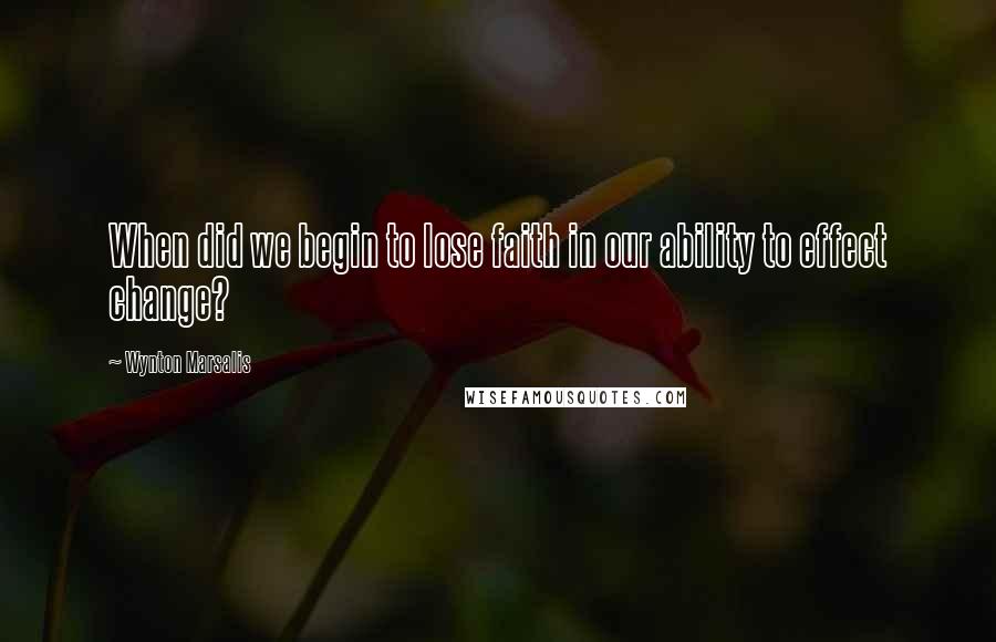 Wynton Marsalis Quotes: When did we begin to lose faith in our ability to effect change?