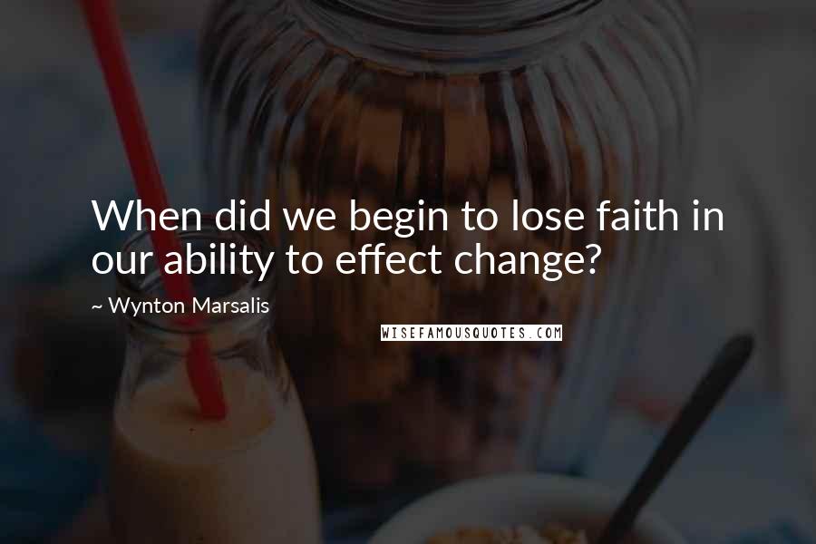 Wynton Marsalis Quotes: When did we begin to lose faith in our ability to effect change?