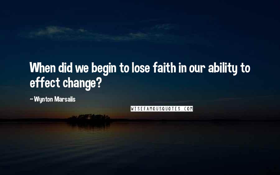Wynton Marsalis Quotes: When did we begin to lose faith in our ability to effect change?