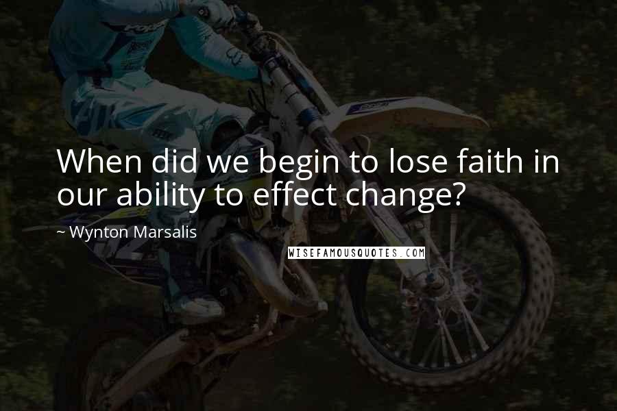 Wynton Marsalis Quotes: When did we begin to lose faith in our ability to effect change?