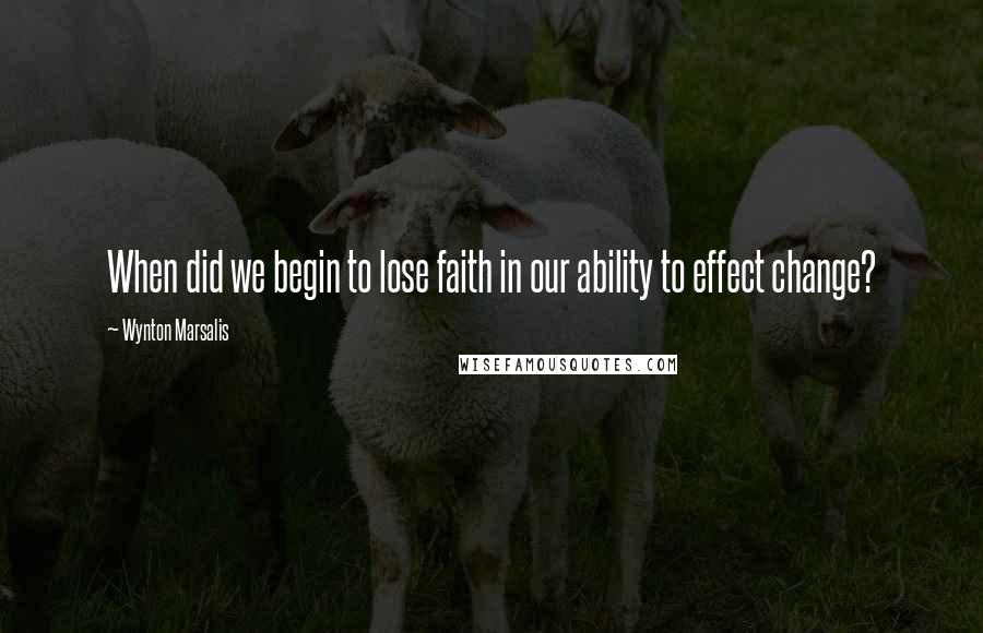 Wynton Marsalis Quotes: When did we begin to lose faith in our ability to effect change?
