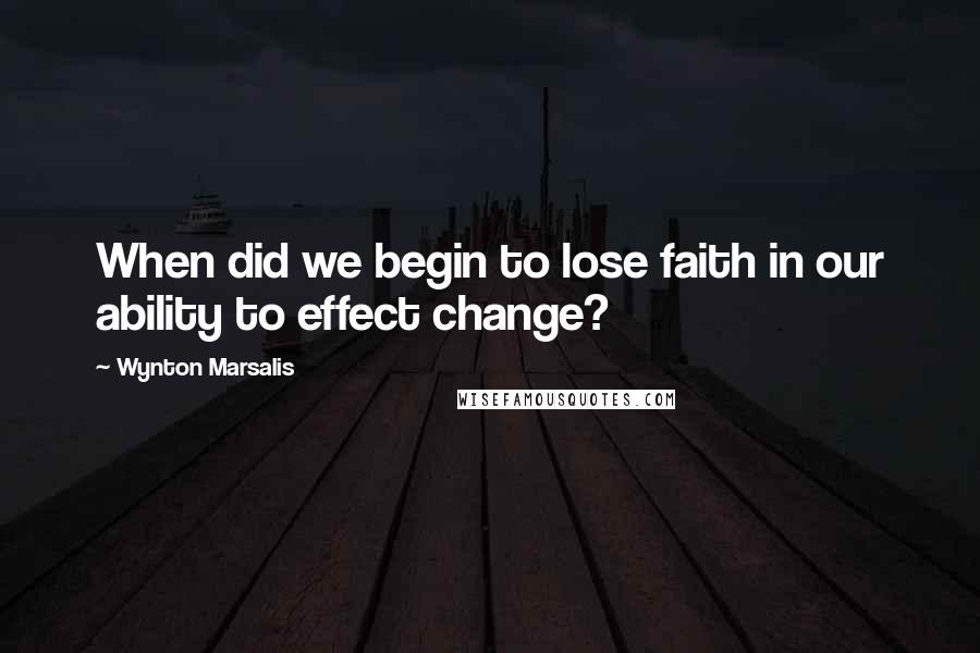 Wynton Marsalis Quotes: When did we begin to lose faith in our ability to effect change?