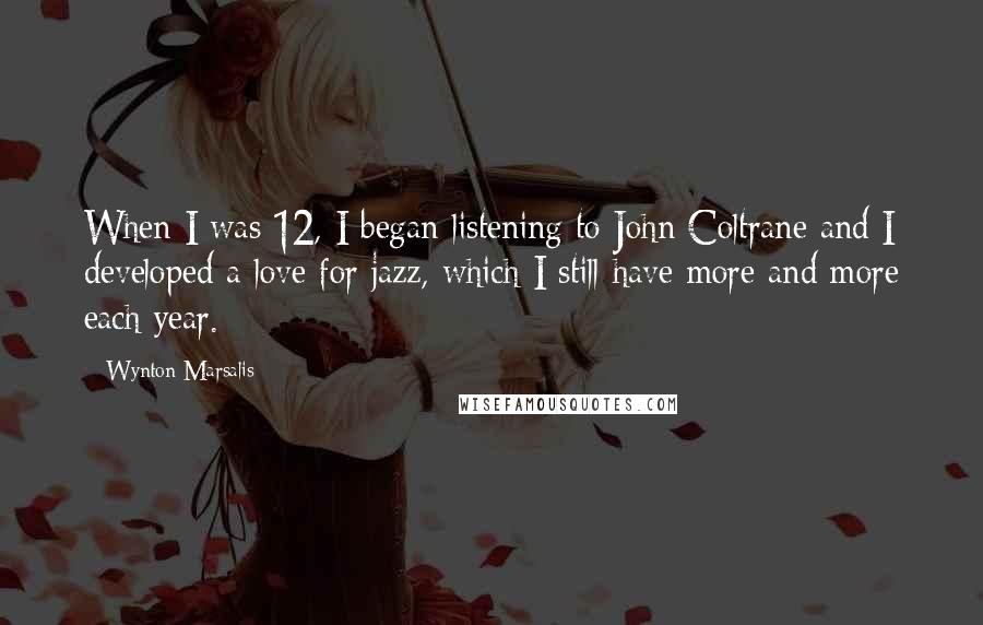 Wynton Marsalis Quotes: When I was 12, I began listening to John Coltrane and I developed a love for jazz, which I still have more and more each year.