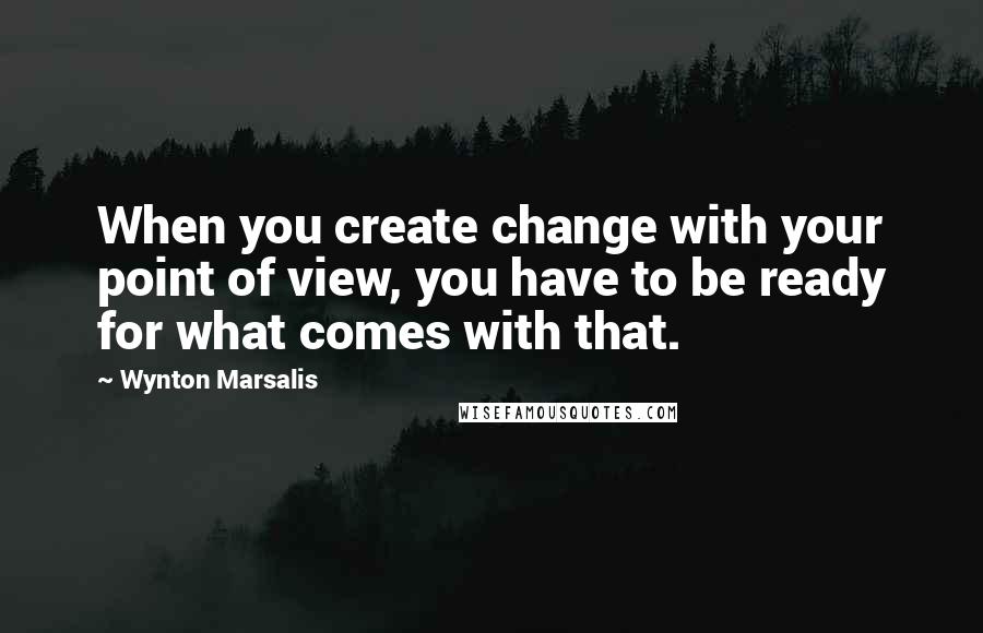 Wynton Marsalis Quotes: When you create change with your point of view, you have to be ready for what comes with that.