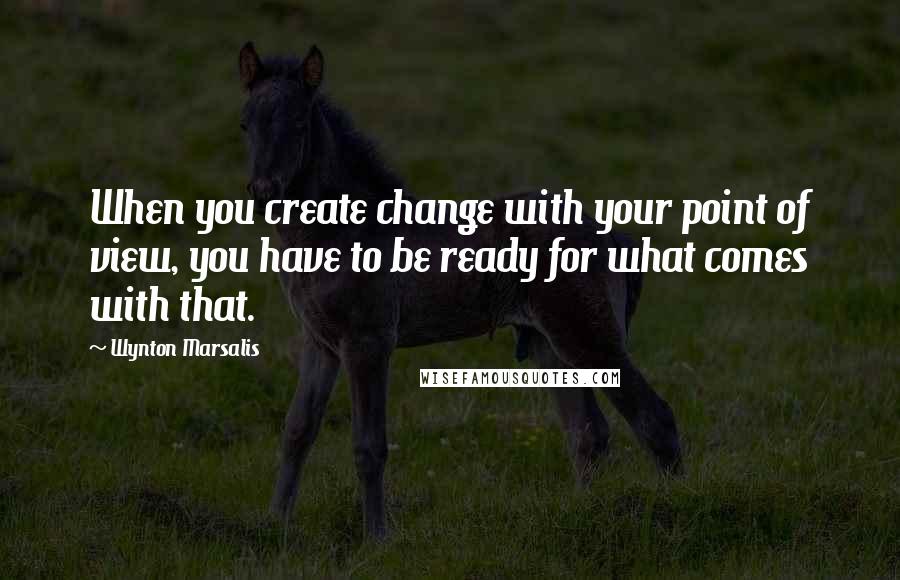 Wynton Marsalis Quotes: When you create change with your point of view, you have to be ready for what comes with that.