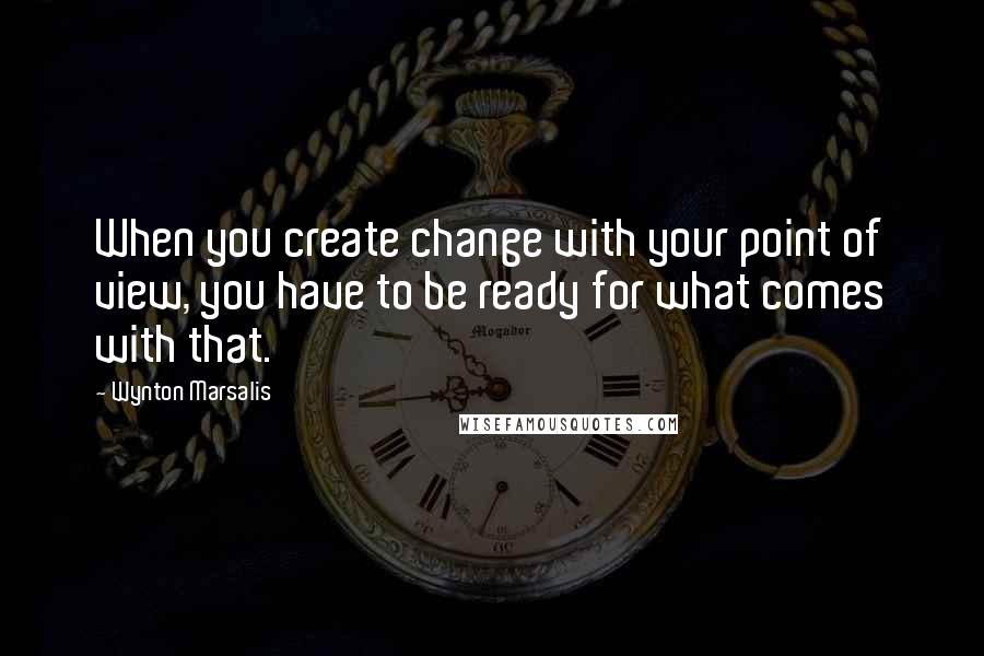 Wynton Marsalis Quotes: When you create change with your point of view, you have to be ready for what comes with that.