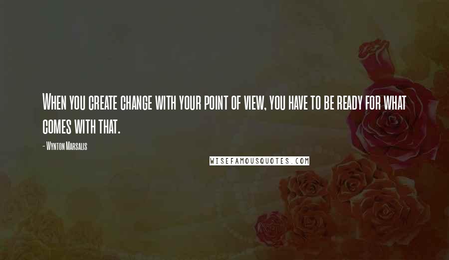 Wynton Marsalis Quotes: When you create change with your point of view, you have to be ready for what comes with that.