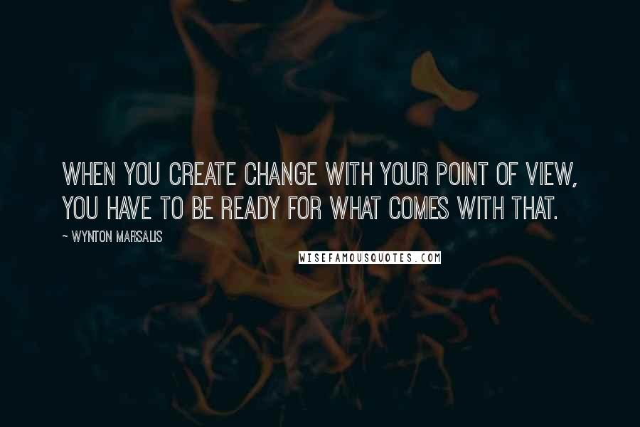 Wynton Marsalis Quotes: When you create change with your point of view, you have to be ready for what comes with that.