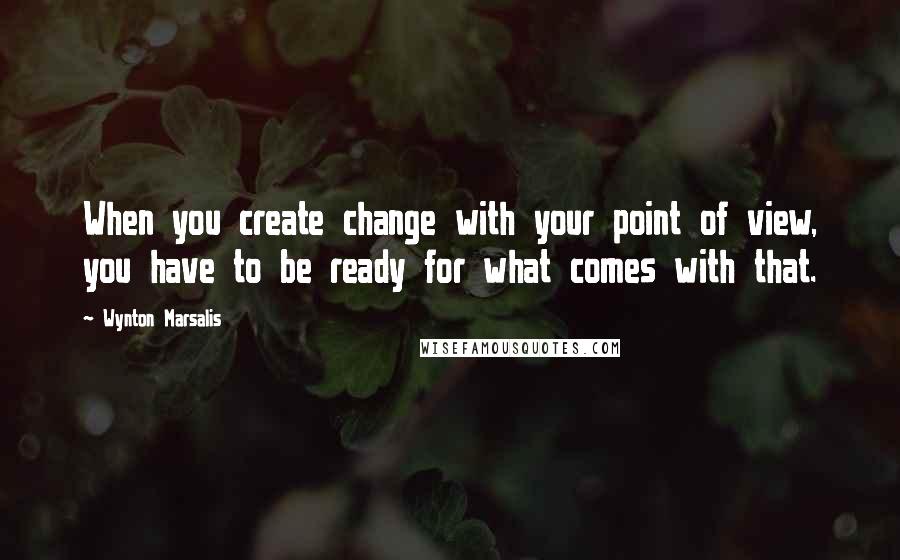 Wynton Marsalis Quotes: When you create change with your point of view, you have to be ready for what comes with that.