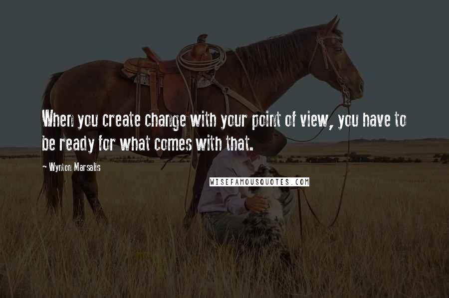 Wynton Marsalis Quotes: When you create change with your point of view, you have to be ready for what comes with that.