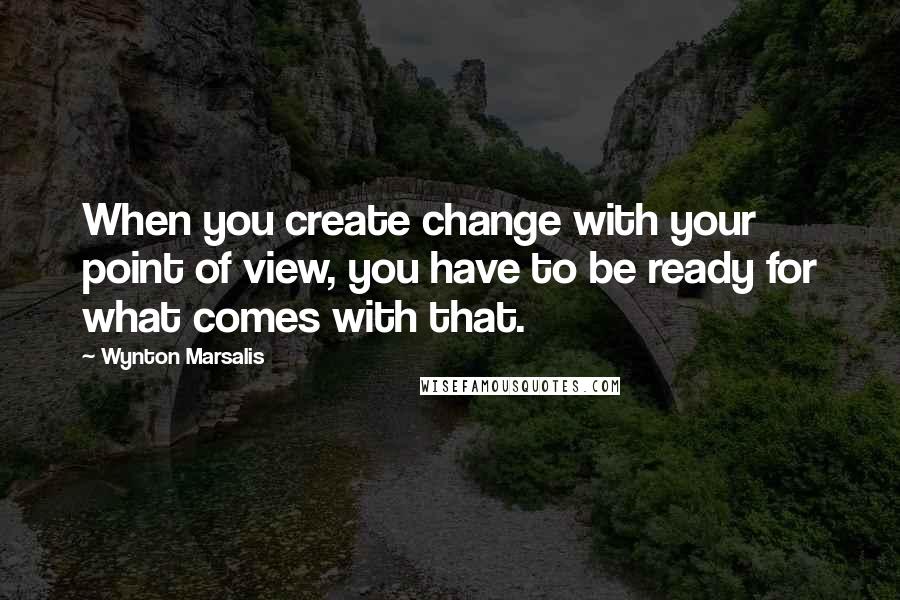 Wynton Marsalis Quotes: When you create change with your point of view, you have to be ready for what comes with that.