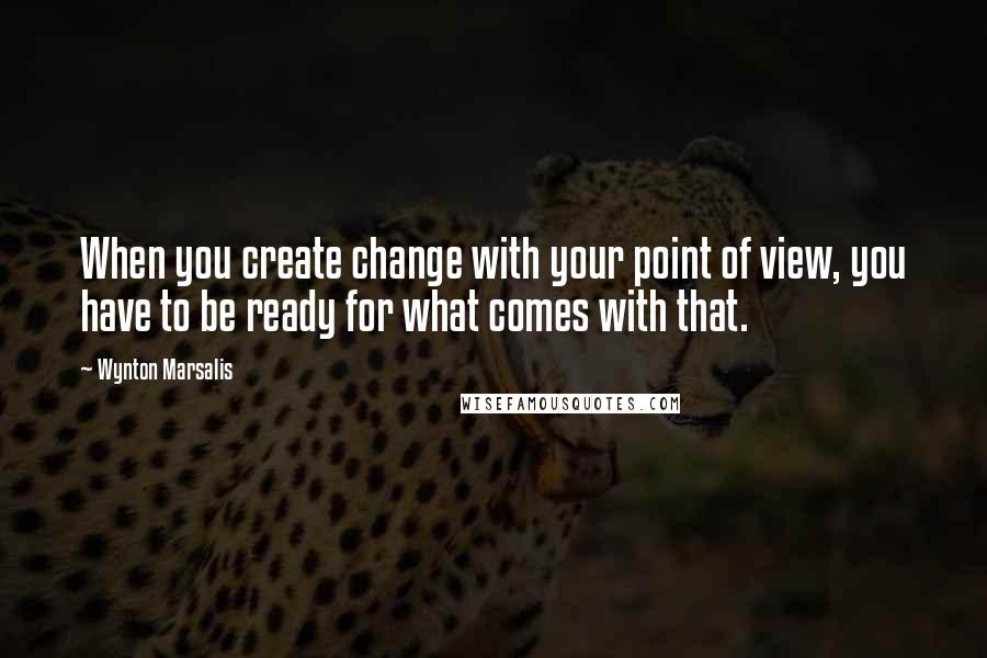 Wynton Marsalis Quotes: When you create change with your point of view, you have to be ready for what comes with that.