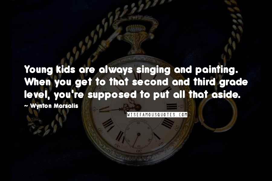 Wynton Marsalis Quotes: Young kids are always singing and painting. When you get to that second and third grade level, you're supposed to put all that aside.