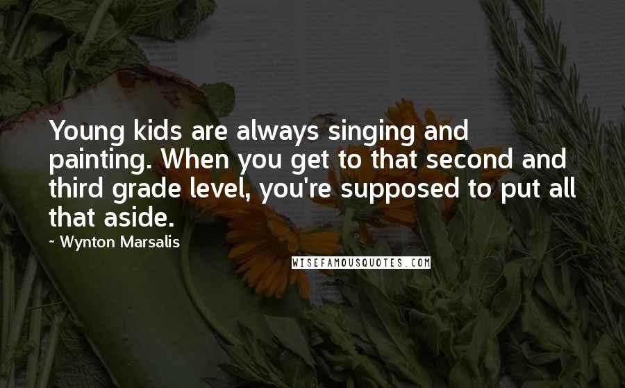 Wynton Marsalis Quotes: Young kids are always singing and painting. When you get to that second and third grade level, you're supposed to put all that aside.