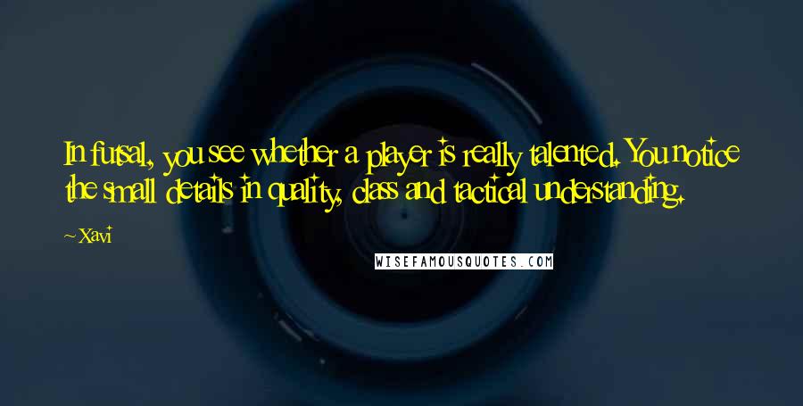 Xavi Quotes: In futsal, you see whether a player is really talented. You notice the small details in quality, class and tactical understanding.