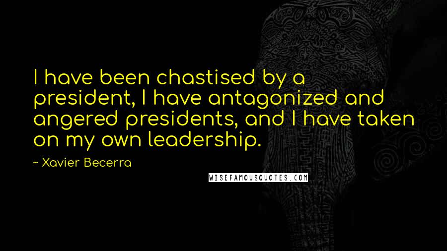 Xavier Becerra Quotes: I have been chastised by a president, I have antagonized and angered presidents, and I have taken on my own leadership.