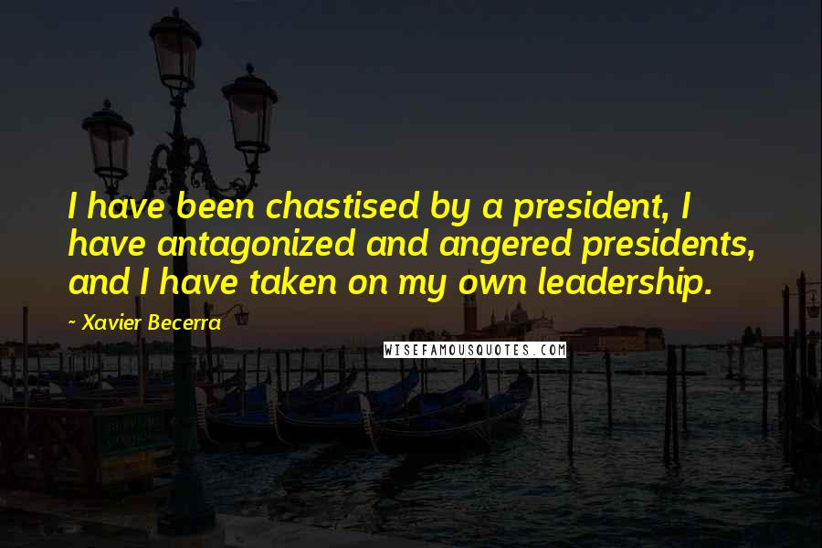Xavier Becerra Quotes: I have been chastised by a president, I have antagonized and angered presidents, and I have taken on my own leadership.