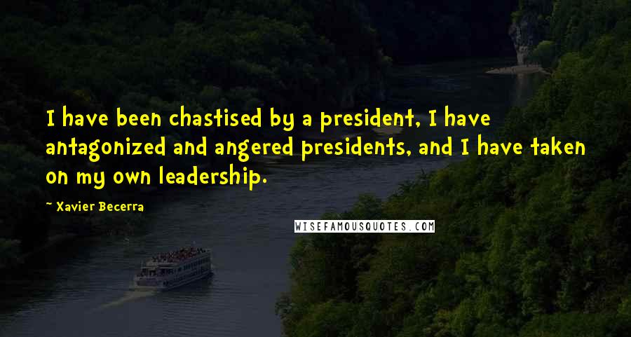 Xavier Becerra Quotes: I have been chastised by a president, I have antagonized and angered presidents, and I have taken on my own leadership.