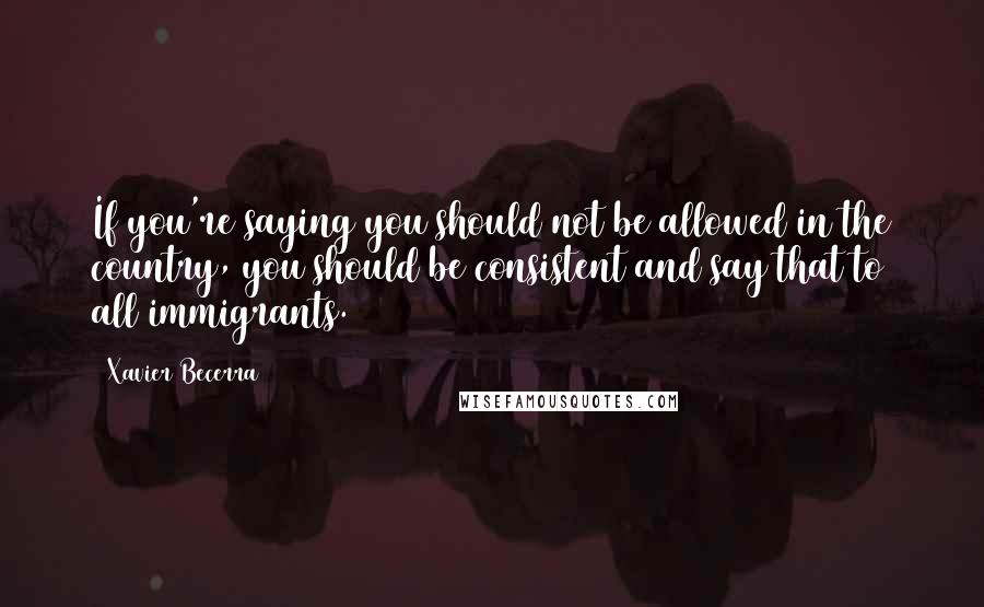 Xavier Becerra Quotes: If you're saying you should not be allowed in the country, you should be consistent and say that to all immigrants.