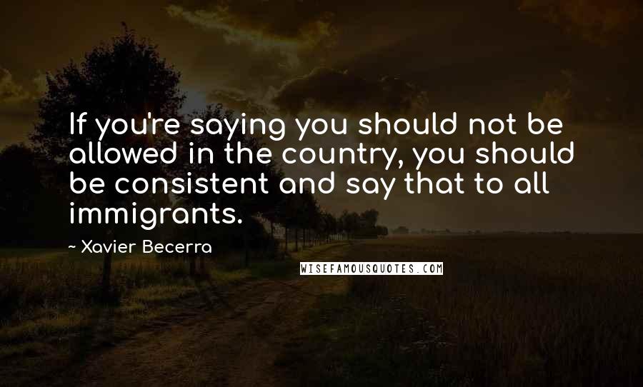 Xavier Becerra Quotes: If you're saying you should not be allowed in the country, you should be consistent and say that to all immigrants.