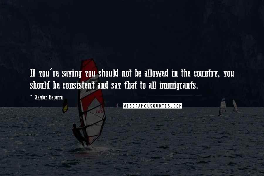 Xavier Becerra Quotes: If you're saying you should not be allowed in the country, you should be consistent and say that to all immigrants.